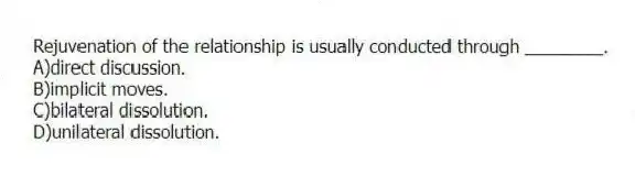 Rejuvenation of the relationship is usually conducted through ________.
A)direct discussion.
B)implicit moves.
C)bilateral dissolution.
D)unilateral dissolution.