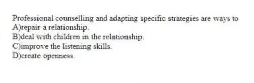 Professional counselling and adapting specific strategies are ways to
A)repair a relationship.
B)deal with children in the relationship.
C)improve the listening skills.
D)create openness.