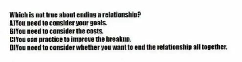 Which is not true about ending a relationship?
A)You need to consider your goals.
B)You need to consider the costs.
C)You can practice to improve the breakup.
D)You need to consider whether you want to end the relationship all together.