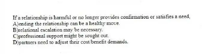 If a relationship is harmful or no longer provides confirmation or satisfies a need,
A)ending the relationship can be a healthy move.
B)relational escalation may be necessary.
C)professional support might be sought out.
D)partners need to adjust their cost/benefit demands.