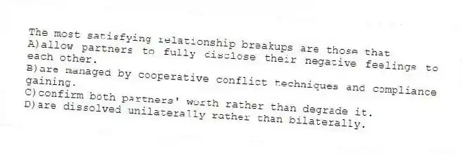 The most satisfying relationship breakups are those that
A)allow partners to fully disclose their negative feelings to each other.
B)are managed by cooperative conflict techniques and compliance gaining.
C)confirm both partners' worth rather than degrade it.
D)are dissolved unilaterally rather than bilaterally.