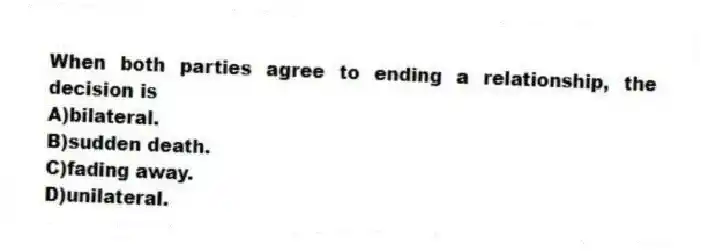 When both parties agree to ending a relationship, the decision is
A)bilateral.
B)sudden death.
C)fading away.
D)unilateral.