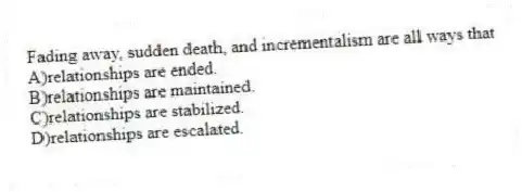 Fading away, sudden death, and incrementalism are all ways that
A)relationships are ended.
B)relationships are maintained.
C)relationships are stabilized.
D)relationships are escalated.