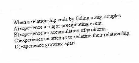 When a relationship ends by fading away, couples
A)experience a major precipitating event.
B)experience an accumulation of problems.
C)experience an attempt to redefine their relationship.
D)experience growing apart.