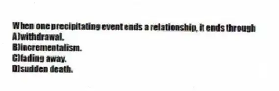 When one precipitating event ends a relationship, it ends through
A)withdrawal.
B)incrementalism.
C)fading away.
D)sudden death.
