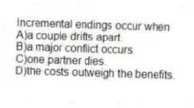 Incremental endings occur when
A)a couple drifts apart.
B)a major conflict occurs.
C)one partner dies.
D)the costs outweigh the benefits.
