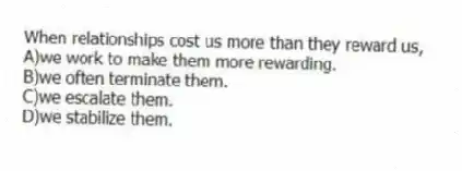 When relationships cost us more than they reward us,
A)we work to make them more rewarding.
B)we often terminate them.
C)we escalate them.
D)we stabilize them.