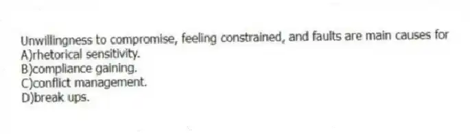 Unwillingness to compromise, feeling constrained, and faults are main causes for
A)rhetorical sensitivity.
B)compliance gaining.
C)conflict management.
D)break ups.