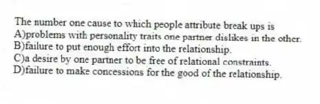 The number one cause to which people attribute break ups is
A)problems with personality traits one partner dislikes in the other.
B)failure to put enough effort into the relationship.
C)a desire by one partner to be free of relational constraints.
D)failure to make concessions for the good of the relationship.