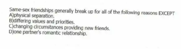 Same-sex friendships generally break up for all of the following reasons EXCEPT
A)physical separation.
B)differing values and priorities.
C)changing circumstances providing new friends.
D)one partner's romantic relationship.