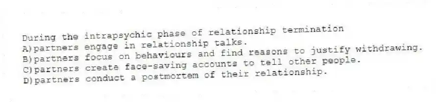 During the intrapsychic phase of relationship termination
A)partners engage in relationship talks.
B)partners focus on behaviours and find reasons to justify withdrawing.
C)partners create face-saving accounts to tell other people.
D)partners conduct a postmortem of their relationship.