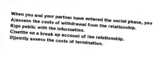 When you and your partner have entered the social phase, you
A)assess the costs of withdrawal from the relationship.
B)go public with the information.
C)settle on a break up account of the relationship.
D)jointly assess the costs of termination.