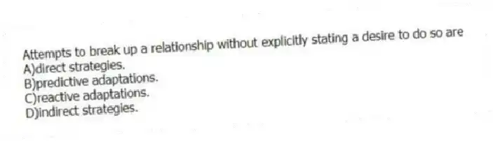 Attempts to break up a relationship without explicitly stating a desire to do so are
A)direct strategies.
B)predictive adaptations.
C)reactive adaptations.
D)indirect strategies.