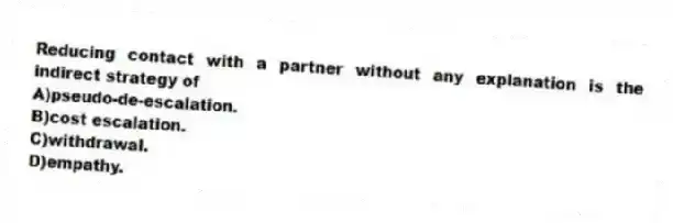 Reducing contact with a partner without any explanation is the indirect strategy of
A)pseudo-de-escalation.
B)cost escalation.
C)withdrawal.
D)empathy.