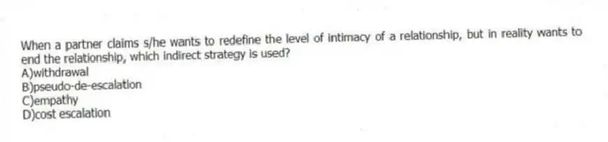 When a partner claims s/he wants to redefine the level of intimacy of a relationship, but in reality wants to end the relationship, which indirect strategy is used?
A)withdrawal
B)pseudo-de-escalation
C)empathy
D)cost escalation