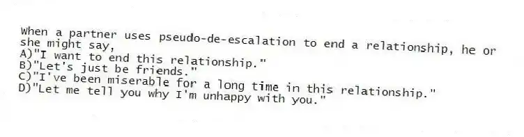 When a partner uses pseudo-de-escalation to end a relationship, he or she might say,
A)"I want to end this relationship."
B)"Let's just be friends."
C)"I've been miserable for a long time in this relationship."
D)"Let me tell you why I'm unhappy with you."