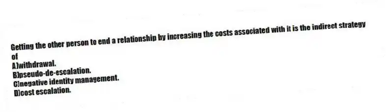 Getting the other person to end a relationship by increasing the costs associated with it is the indirect strategy of
A)withdrawal.
B)pseudo-de-escalation.
C)negative identity management.
D)cost escalation.