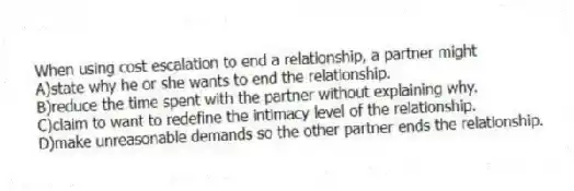 When using cost escalation to end a relationship, a partner might
A)state why he or she wants to end the relationship.
B)reduce the time spent with the partner without explaining why.
C)claim to want to redefine the intimacy level of the relationship.
D)make unreasonable demands so the other partner ends the relationship.