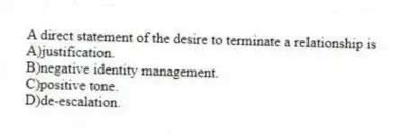A direct statement of the desire to terminate a relationship is
A)justification.
B)negative identity management.
C)positive tone.
D)de-escalation.