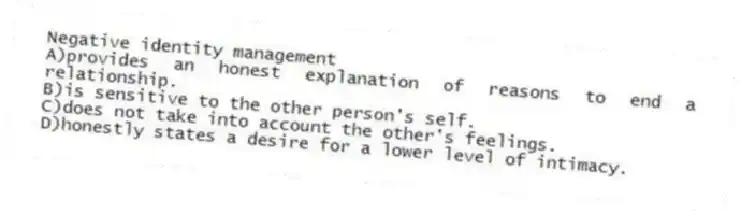 Negative identity management
A)provides an honest explanation of reasons to end a relationship.
B)is sensitive to the other person's self.
C)does not take into account the other's feelings.
D)honestly states a desire for a lower level of intimacy.