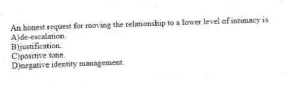 An honest request for moving the relationship to a lower level of intimacy is
A)de-escalation.
B)justification.
C)positive tone.
D)negative identity management.