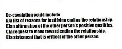 De-escalation could include
A)a list of reasons for justifying ending the relationship.
B)an affirmation of the other person's positive qualities.
C)a request to move toward ending the relationship.
D)a statement that is critical of the other person.