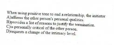 When using positive tone to end a relationship, the initiator
A)affirms the other person's personal qualities.
B)provides a list of reasons to justify the termination.
C)is personally critical of the other person.
D)requests a change of the intimacy level.