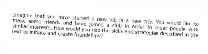 Imagine that you have started a new job in a new city. You would like to make some friends and have joined a club in order to meet people with similar interests. How would you use the skills and strategies described in the text to initiate and create friendships?