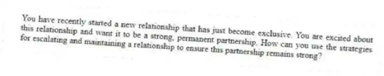 You have recently started a new relationship that has just become exclusive. You are excited about this relationship and want it to be a strong, permanent partnership. How can you use the strategies for escalating and maintaining a relationship to ensure this partnership remains strong?
