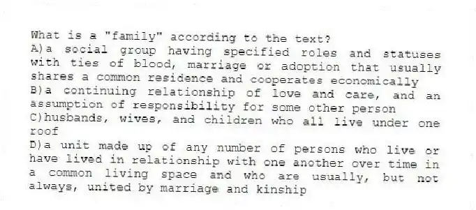 What is a "family" according to the text?
A)a social group having specified roles and statuses with ties of blood, marriage or adoption that usually shares a common residence and cooperates economically
B)a continuing relationship of love and care, and an assumption of responsibility for some other person
C)husbands, wives, and children who all live under one roof
D)a unit made up of any number of persons who live or have lived in relationship with one another over time in a common living space and who are usually, but not always, united by marriage and kinship
