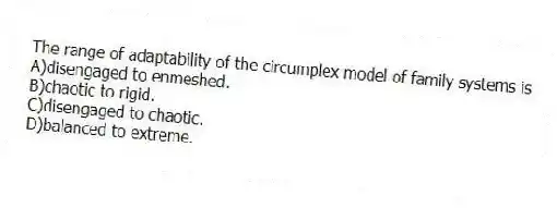 The range of adaptability of the circumplex model of family systems is
A)disengaged to enmeshed.
B)chaotic to rigid.
C)disengaged to chaotic.
D)balanced to extreme.