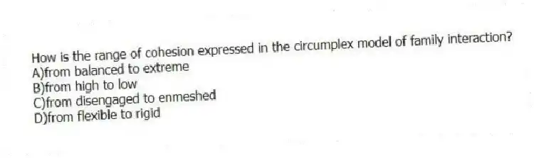 How is the range of cohesion expressed in the circumplex model of family interaction?
A)from balanced to extreme
B)from high to low
C)from disengaged to enmeshed
D)from flexible to rigid