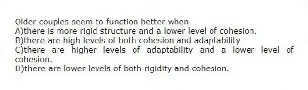 Older couples seem to function better when
A)there is more rigid structure and a lower level of cohesion.
B)there are high levels of both cohesion and adaptability
C)there are higher levels of adaptability and a lower level of cohesion.
D)there are lower levels of both rigidity and cohesion.