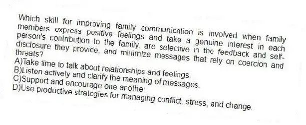 Which skill for improving family communication is involved when family members express positive feelings and take a genuine interest in each person's contribution to the family, are selective in the feedback and self-disclosure they provide, and minimize messages that rely on coercion and threats?
A)Take time to talk about relationships and feelings.
B)Listen actively and clarify the meaning of messages.
C)Support and encourage one another.
D)Use productive strategies for managing conflict, stress, and change.
