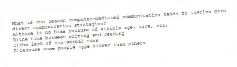 What is one reason computer-mediated communication tends to involve more direct communication strategies?
A)there is no bias because of visible age, race, etc,
B)the time between writing and reading
C)the lack of non-verbal cues
D)because some people type slower than others