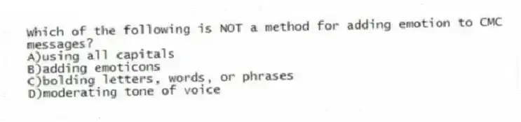 Which of the following is NOT a method for adding emotion to CMC messages?
A)using all capitals
B)adding emoticons
C)bolding letters, words, or phrases
D)moderating tone of voice
