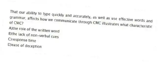 That our ability to type quickly and accurately, as well as use effective words and grammar, affects how we communicate through CMC illustrates what characteristic of CMC?
A)the role of the written word
B)the lack of non-verbal cues
C)response time
D)ease of deception