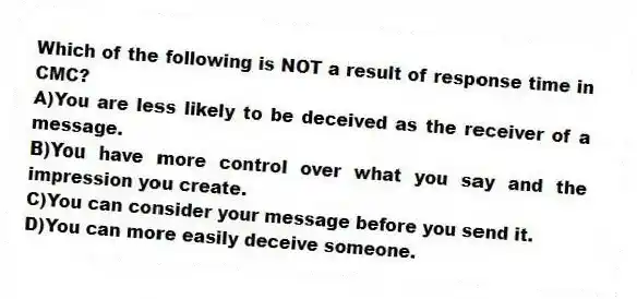 Which of the following is NOT a result of response time in CMC?
A)You are less likely to be deceived as the receiver of a message.
B)You have more control over what you say and the impression you create.
C)You can consider your message before you send it.
D)You can more easily deceive someone.