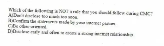 Which of the following is NOT a rule that you should follow during CMC?
A)Don't disclose too much too soon.
B)Confirm the statements made by your internet partner.
C)Be other-oriented.
D)Disclose early and often to create a strong internet relationship.