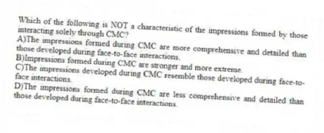 Which of the following is NOT a characteristic of the impressions formed by those interacting solely through CMC?
A)The impressions formed during CMC are more comprehensive and detailed than those developed during face-to-face interactions.
B)Impressions formed during CMC are stronger and more extreme.
C)The impressions developed during CMC resemble those developed during face-to-face interactions.
D)The impressions formed during CMC are less comprehensive and detailed than those developed during face-to-face interactions.