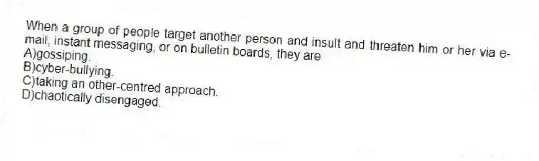 When a group of people target another person and insult and threaten him or her via e-mail, instant messaging, or on bulletin boards, they are
A)gossiping.
B)cyber-bullying.
C)taking an other-centred approach.
D)chaotically disengaged.