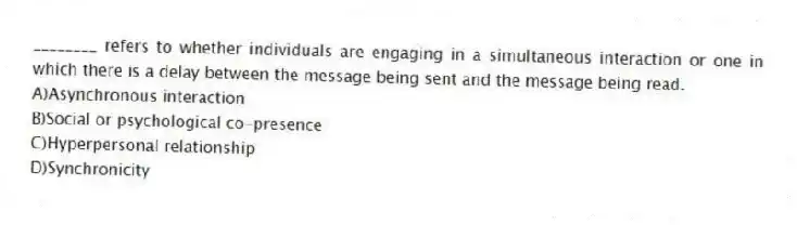 ________ refers to whether individuals are engaging in a simultaneous interaction or one in which there is a delay between the message being sent and the message being read.
A)Asynchronous interaction
B)Social or psychological co-presence
C)Hyperpersonal relationship
D)Synchronicity