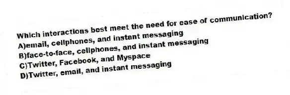 Which interactions best meet the need for ease of communication?
A)email, cellphones, and instant messaging
B)face-to-face, cellphones, and instant messaging
C)Twitter, Facebook, and Myspace
D)Twitter, email, and instant messaging