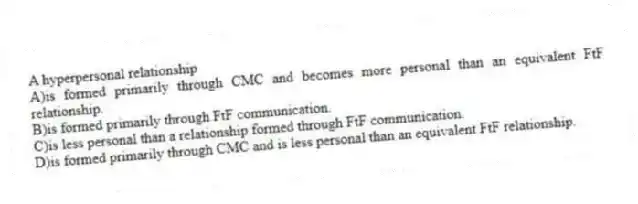 A hyperpersonal relationship
A)is formed primarily through CMC and becomes more personal than an equivalent FtF relationship.
B)is formed primarily through FtF communication.
C)is less personal than a relationship formed through FtF communication.
D)is formed primarily through CMC and is less personal than an equivalent FtF relationship.
