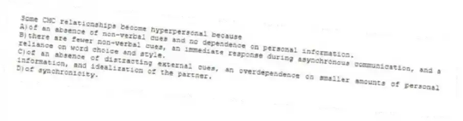 Some CMC relationships become hyperpersonal because
A)of an absence of non-verbal cues and no dependence on personal information.
B)there are fewer non-verbal cues, an immediate response during asynchronous communication, and a reliance on word choice and style.
C)of an absence of distracting external cues, an overdependence on smaller amounts of personal information, and idealization of the partner.
D)of synchronicity.