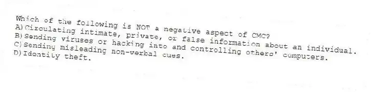 Which of the following is NOT a negative aspect of CMC?
A)Circulating intimate, private, or false information about an individual.
B)Sending viruses or hacking into and controlling others' computers.
C)Sending misleading non-verbal cues.
D)Identity theft.