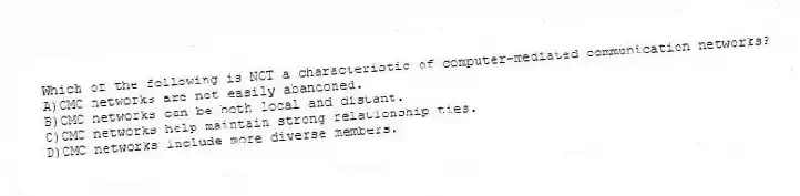 Which of the following is NOT a characteristic of computer-mediated communication networks?
A)CMC networks are not easily abandoned.
B)CMC networks can be both local and distant.
C)CMC networks help maintain strong relationship ties.
D)CMC networks include more diverse members.