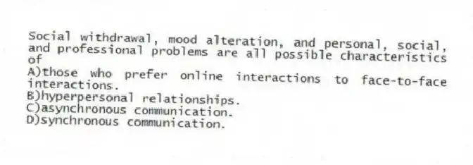 Social withdrawal, mood alteration, and personal, social, and professional problems are all possible characteristics of
A)those who prefer online interactions to face-to-face interactions.
B)hyperpersonal relationships.
C)asynchronous communication.
D)synchronous communication.