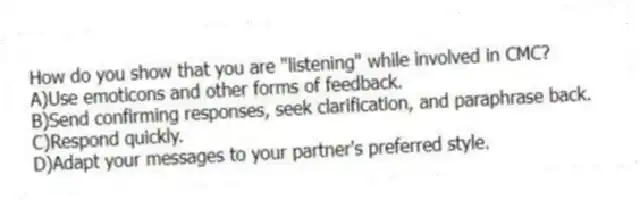 How do you show that you are "listening" while involved in CMC?
A)Use emoticons and other forms of feedback.
B)Send confirming responses, seek clarification, and paraphrase back.
C)Respond quickly.
D)Adapt your messages to your partner's preferred style.