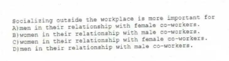 Socializing outside the workplace is more important for
A)men in their relationship with female co-workers.
B)women in their relationship with male co-workers.
C)women in their relationship with female co-workers.
D)men in their relationship with male co-workers.